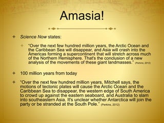 Amasia!
 Science Now states:
 “Over the next few hundred million years, the Arctic Ocean and
the Caribbean Sea will disappear, and Asia will crash into the
Americas forming a supercontinent that will stretch across much
of the Northern Hemisphere. That's the conclusion of a new
analysis of the movements of these giant landmasses.” (Perkins, 2012)
 100 million years from today
 “Over the next few hundred million years, Mitchell says, the
motions of tectonic plates will cause the Arctic Ocean and the
Caribbean Sea to disappear, the western edge of South America
to crowd up against the eastern seaboard, and Australia to slam
into southeastern Asia. It's unclear whether Antarctica will join the
party or be stranded at the South Pole.” (Perkins, 2012)
 