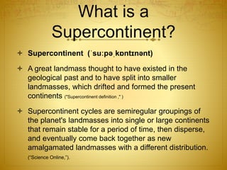 What is a
Supercontinent?
 Supercontinent (ˈsuːpəˌkɒntɪnənt)
 A great landmass thought to have existed in the
geological past and to have split into smaller
landmasses, which drifted and formed the present
continents ("Supercontinent definition ," )
 Supercontinent cycles are semiregular groupings of
the planet's landmasses into single or large continents
that remain stable for a period of time, then disperse,
and eventually come back together as new
amalgamated landmasses with a different distribution.
(“Science Online,”).
 