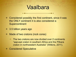 Vaalbara
 Considered possibly the first continent, since it was
the ONLY continent it is also considered a
Supercontinent
 3.5 billion years ago
 Made of two cratons (rock cores)
 The two cratons are now divided over 2 continents
“aapvaal craton in southern Africa and the Pilbara
craton in northwestern Australia” (Wilkins, 2011).
 Considered Speculative
 