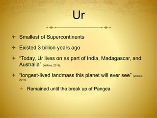 Ur
 Smallest of Supercontinents
 Existed 3 billion years ago
 “Today, Ur lives on as part of India, Madagascar, and
Australia” (Wilkins, 2011).
 “longest-lived landmass this planet will ever see” (Wilkins,
2011).
 Remained until the break up of Pangea
 