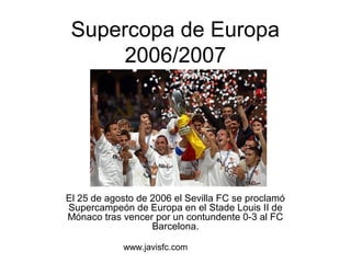 Supercopa de Europa 
2006/2007 
El 25 de agosto de 2006 el Sevilla FC se proclamó 
Supercampeón de Europa en el Stade Louis II de 
Mónaco tras vencer por un contundente 0-3 al FC 
Barcelona. 
www.javisfc.com 
 