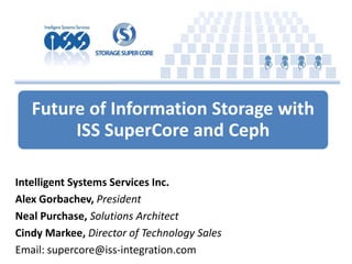 Future of Information Storage with
ISS SuperCore and Ceph
Intelligent Systems Services Inc.
Alex Gorbachev, President
Neal Purchase, Solutions Architect
Cindy Markee, Director of Technology Sales
Email: supercore@iss-integration.com
 