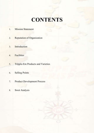 CONTENTS
1.   Mission Statement


2.   Reputation of Organization


3.   Introduction


4.   Facilities


5.   Tripple-Em Products and Varieties


6.   Selling Points


7.   Product Development Process


8.   Swot Analysis
 