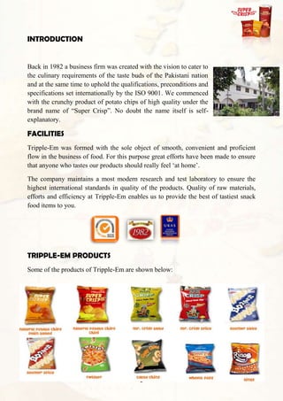 INTRODUCTION


Back in 1982 a business firm was created with the vision to cater to
the culinary requirements of the taste buds of the Pakistani nation
and at the same time to uphold the qualifications, preconditions and
specifications set internationally by the ISO 9001. We commenced
with the crunchy product of potato chips of high quality under the
brand name of “Super Crisp”. No doubt the name itself is self-
explanatory.

FACILITIES
Tripple-Em was formed with the sole object of smooth, convenient and proficient
flow in the business of food. For this purpose great efforts have been made to ensure
that anyone who tastes our products should really feel „at home‟.

The company maintains a most modern research and test laboratory to ensure the
highest international standards in quality of the products. Quality of raw materials,
efforts and efficiency at Tripple-Em enables us to provide the best of tastiest snack
food items to you.




TRIPPLE-EM PRODUCTS
Some of the products of Tripple-Em are shown below:




                                          2
 