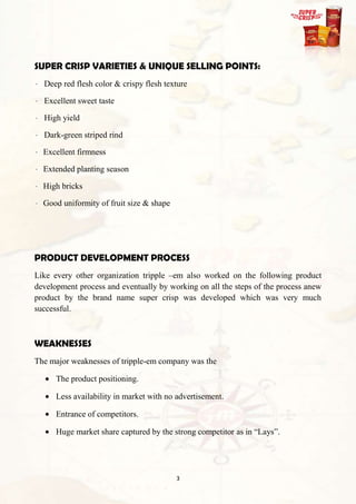 SUPER CRISP VARIETIES & UNIQUE SELLING POINTS:
  Deep red flesh color & crispy flesh texture

  Excellent sweet taste

  High yield

  Dark-green striped rind

  Excellent firmness

  Extended planting season

  High bricks

  Good uniformity of fruit size & shape




PRODUCT DEVELOPMENT PROCESS
Like every other organization tripple –em also worked on the following product
development process and eventually by working on all the steps of the process anew
product by the brand name super crisp was developed which was very much
successful.



WEAKNESSES
The major weaknesses of tripple-em company was the

      The product positioning.

      Less availability in market with no advertisement.

      Entrance of competitors.

      Huge market share captured by the strong competitor as in “Lays”.




                                          3
 