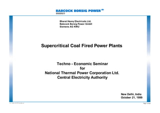 EV 2 / Oktober, 99; NTPC Presentation. ppt
Page 1 of 222
Supercritical Coal Fired Power Plants
Supercritical Coal Fired Power Plants
Bharat Heavy Electricals Ltd.
Babcock Borsig Power GmbH
Siemens AG KWU
Techno - Economic Seminar
for
National Thermal Power Corporation Ltd.
Central Electricity Authority
New Delhi, India
October 21, 1999
 