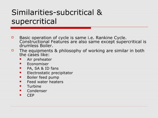 Similarities-subcritical &
supercritical
 Basic operation of cycle is same i.e. Rankine Cycle.
Constructional Features are also same except supercritical is
drumless Boiler.
 The equipments & philosophy of working are similar in both
the cases like:
 Air preheater
 Economiser
 PA, SA & ID fans
 Electrostatic precipitator
 Boiler feed pump
 Feed water heaters
 Turbine
 Condenser
 CEP
 