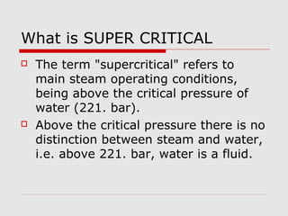 What is SUPER CRITICAL
 The term "supercritical" refers to
main steam operating conditions,
being above the critical pressure of
water (221. bar).
 Above the critical pressure there is no
distinction between steam and water,
i.e. above 221. bar, water is a fluid.
 