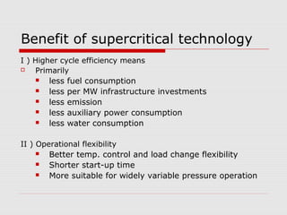 Benefit of supercritical technology
I ) Higher cycle efficiency means
 Primarily
 less fuel consumption
 less per MW infrastructure investments
 less emission
 less auxiliary power consumption
 less water consumption
II ) Operational flexibility
 Better temp. control and load change flexibility
 Shorter start-up time
 More suitable for widely variable pressure operation
 