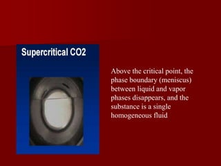 Above the critical point, the
phase boundary (meniscus)
between liquid and vapor
phases disappears, and the
substance is a single
homogeneous fluid
 