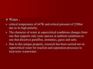  Water .
 critical temperature of 647K and critical pressure of 220bar
due to its high polarity.
 The character of water at supercritical conditions changes from
one that supports only ionic species at ambient conditions to
one that dissolves paraffins, aromatics, gases and salts.
 Due to this unique property, research has been carried out on
supercritical water for reaction and separation processes to
treat toxic wastewater.
 