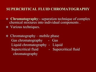 SUPERCRITICAL FLUID CHROMATOGRAPHY
 Chromatography:- separation technique of complex
chemical mixtures into individual components .
 Various techniques.
 Chromatography – mobile phase
Gas chromatography - Gas
Liquid chromatography - Liquid
Supercritical fluid - Supercritical fluid
chromatography
 