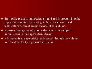  the mobile phase is pumped as a liquid and is brought into the
supercritical region by heating it above its supercritical
temperature before it enters the analytical column.
 It passes through an injection valve where the sample is
introduced into the supercritical stream
 It is maintained supercritical as it passes through the column
into the detector by a pressure restrictor.
 