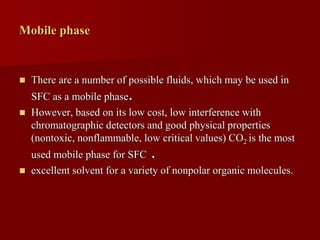 Mobile phase
 There are a number of possible fluids, which may be used in
SFC as a mobile phase.
 However, based on its low cost, low interference with
chromatographic detectors and good physical properties
(nontoxic, nonflammable, low critical values) CO2 is the most
used mobile phase for SFC .
 excellent solvent for a variety of nonpolar organic molecules.
 