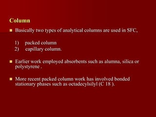 Column
 Basically two types of analytical columns are used in SFC,
1) packed column
2) capillary column.
 Earlier work employed absorbents such as alumna, silica or
polystyrene .
 More recent packed column work has involved bonded
stationary phases such as octadecylsilyl (C 18 ).
 