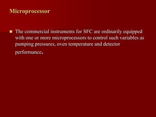 Microprocessor
 The commercial instruments for SFC are ordinarily equipped
with one or more microprocessors to control such variables as
pumping pressures, oven temperature and detector
performance.
 