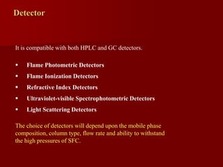 Detector
It is compatible with both HPLC and GC detectors.
 Flame Photometric Detectors
 Flame Ionization Detectors
 Refractive Index Detectors
 Ultraviolet-visible Spectrophotometric Detectors
 Light Scattering Detectors
The choice of detectors will depend upon the mobile phase
composition, column type, flow rate and ability to withstand
the high pressures of SFC.
 