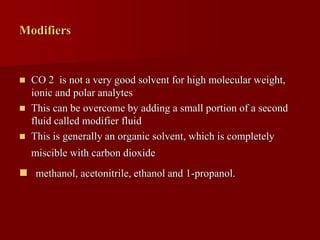 Modifiers
 CO 2 is not a very good solvent for high molecular weight,
ionic and polar analytes
 This can be overcome by adding a small portion of a second
fluid called modifier fluid
 This is generally an organic solvent, which is completely
miscible with carbon dioxide
 methanol, acetonitrile, ethanol and 1-propanol.
 