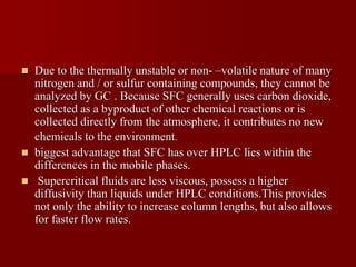  Due to the thermally unstable or non- –volatile nature of many
nitrogen and / or sulfur containing compounds, they cannot be
analyzed by GC . Because SFC generally uses carbon dioxide,
collected as a byproduct of other chemical reactions or is
collected directly from the atmosphere, it contributes no new
chemicals to the environment.
 biggest advantage that SFC has over HPLC lies within the
differences in the mobile phases.
 Supercritical fluids are less viscous, possess a higher
diffusivity than liquids under HPLC conditions.This provides
not only the ability to increase column lengths, but also allows
for faster flow rates.
 