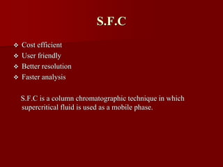 S.F.C
 Cost efficient
 User friendly
 Better resolution
 Faster analysis
S.F.C is a column chromatographic technique in which
supercritical fluid is used as a mobile phase.
 