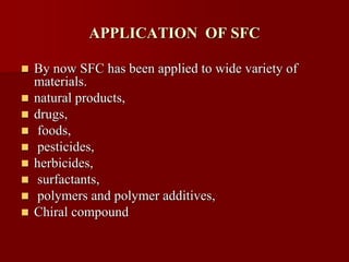 APPLICATION OF SFC
 By now SFC has been applied to wide variety of
materials.
 natural products,
 drugs,
 foods,
 pesticides,
 herbicides,
 surfactants,
 polymers and polymer additives,
 Chiral compound
 