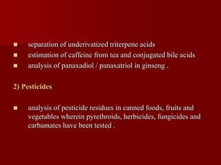  separation of underivatized triterpene acids
 estimation of caffeine from tea and conjugated bile acids
 analysis of panaxadiol / panaxatriol in ginseng .
2) Pesticides
 analysis of pesticide residues in canned foods, fruits and
vegetables wherein pyrethroids, herbicides, fungicides and
carbamates have been tested .
 