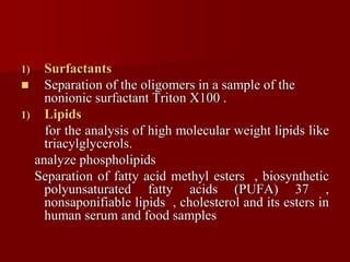 1) Surfactants
 Separation of the oligomers in a sample of the
nonionic surfactant Triton X100 .
1) Lipids
for the analysis of high molecular weight lipids like
triacylglycerols.
analyze phospholipids
Separation of fatty acid methyl esters , biosynthetic
polyunsaturated fatty acids (PUFA) 37 ,
nonsaponifiable lipids , cholesterol and its esters in
human serum and food samples
 