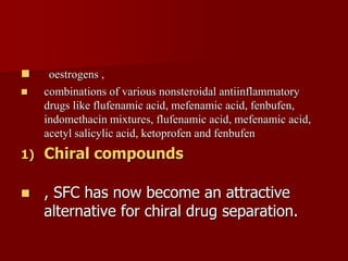  oestrogens ,
 combinations of various nonsteroidal antiinflammatory
drugs like flufenamic acid, mefenamic acid, fenbufen,
indomethacin mixtures, flufenamic acid, mefenamic acid,
acetyl salicylic acid, ketoprofen and fenbufen
1) Chiral compounds
 , SFC has now become an attractive
alternative for chiral drug separation.
 