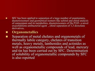  SFC has been applied to separation of a large number of enantiomers,
diasterioisomers and geometrical isomers like achiral and chiral analysis
of camazepam and its metabolites, diasterioisomers of Du P105- a novel
oxazolidinone antibacterial agent , chiral separation of 1,3 dioxolane
derivatives,
 Organometallics
 Separation of metal chelates and organometals of
thermally labile category, chelates of transition
metals, heavy metals, lanthenides and actinides as
well as organometallic compounds of lead, mercury
and tin has been carried out by SFC. Determination
of solubility of organometallic compounds by SFC
is also reported
 