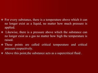  For every substance, there is a temperature above which it can
no longer exist as a liquid, no matter how much pressure is
applied.
 Likewise, there is a pressure above which the substance can
no longer exist as a gas no matter how high the temperature is
raised.
 These points are called critical temperature and critical
pressure respectively.
 Above this point,the substance acts as a supercritical fluid .
 