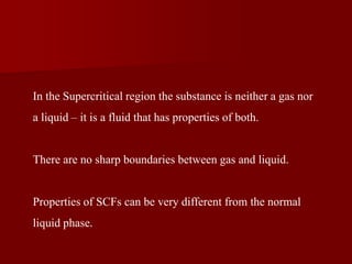 In the Supercritical region the substance is neither a gas nor
a liquid – it is a fluid that has properties of both.
There are no sharp boundaries between gas and liquid.
Properties of SCFs can be very different from the normal
liquid phase.
 