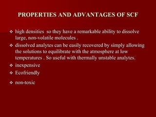 PROPERTIES AND ADVANTAGES OF SCF
 high densities so they have a remarkable ability to dissolve
large, non-volatile molecules .
 dissolved analytes can be easily recovered by simply allowing
the solutions to equilibrate with the atmosphere at low
temperatures . So useful with thermally unstable analytes.
 inexpensive
 Ecofriendly
 non-toxic
 