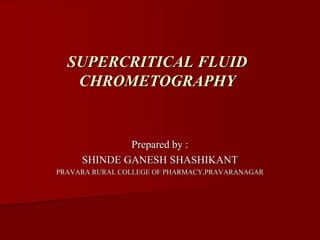 Prepared by :
SHINDE GANESH SHASHIKANT
PRAVARA RURAL COLLEGE OF PHARMACY,PRAVARANAGAR
SUPERCRITICAL FLUID
CHROMETOGRAPHY
 