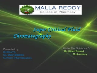 SSuuppeerr CCrriittiiccaall FFlluuiidd 
CChhrroommaattooggrraapphhyy 
Presented by, 
B.BHAVYA, 
No. 256213886005, 
M.Pharm (Pharmaceutics). 
Under The Guidence Of 
Mr. Uttam Prasad 
M.pharmacy. 
 