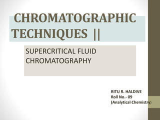 CHROMATOGRAPHIC
TECHNIQUES ||
SUPERCRITICAL FLUID
CHROMATOGRAPHY
RITU R. HALDIVE
Roll No.- 09
(Analytical Chemistry)
 