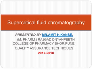 PRESENTED BY MR.AMIT H.KANSE.
(M. PHARM ) RAJGAD DNYANPEETH
COLLEGE OF PHARMACY BHOR,PUNE.
QUALITY ASSURANCE TECHNIQUES
2017-2018
Supercritical fluid chromatography
 