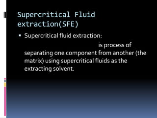 Supercritical Fluid
extraction(SFE)
 Supercritical fluid extraction:
is process of
separating one component from another (the
matrix) using supercritical fluids as the
extracting solvent.
 