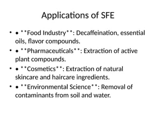 Applications of SFE
• • **Food Industry**: Decaffeination, essential
oils, flavor compounds.
• • **Pharmaceuticals**: Extraction of active
plant compounds.
• • **Cosmetics**: Extraction of natural
skincare and haircare ingredients.
• • **Environmental Science**: Removal of
contaminants from soil and water.
 