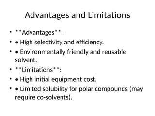 Advantages and Limitations
• **Advantages**:
• • High selectivity and efficiency.
• • Environmentally friendly and reusable
solvent.
• **Limitations**:
• • High initial equipment cost.
• • Limited solubility for polar compounds (may
require co-solvents).
 