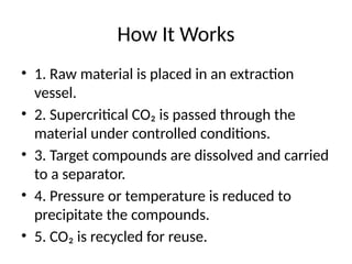 How It Works
• 1. Raw material is placed in an extraction
vessel.
• 2. Supercritical CO₂ is passed through the
material under controlled conditions.
• 3. Target compounds are dissolved and carried
to a separator.
• 4. Pressure or temperature is reduced to
precipitate the compounds.
• 5. CO₂ is recycled for reuse.
 