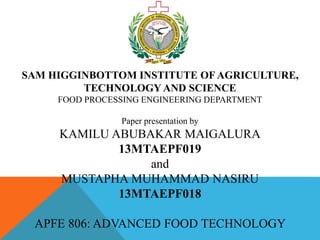 SAM HIGGINBOTTOM INSTITUTE OF AGRICULTURE,
TECHNOLOGY AND SCIENCE
FOOD PROCESSING ENGINEERING DEPARTMENT
Paper presentation by
KAMILU ABUBAKAR MAIGALURA
13MTAEPF019
and
MUSTAPHA MUHAMMAD NASIRU
13MTAEPF018
APFE 806: ADVANCED FOOD TECHNOLOGY
 