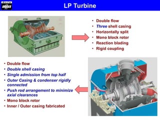 • Double flow
• Three shell casing
• Horizontally split
• Mono block rotor
• Reaction blading
• Rigid coupling
• Double flow
• Double shell casing
• Single admission from top half
• Outer Casing & condenser rigidly
connected
• Push rod arrangement to minimize
axial clearances
• Mono block rotor
• Inner / Outer casing fabricated
LP Turbine
 