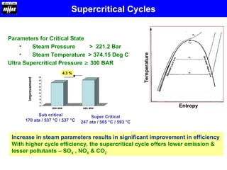 Parameters for Critical State
• Steam Pressure > 221.2 Bar
• Steam Temperature > 374.15 Deg C
Ultra Supercritical Pressure  300 BAR
Increase in steam parameters results in significant improvement in efficiency
With higher cycle efficiency, the supercritical cycle offers lower emission &
lesser pollutants – SOX , NOX & CO2
0
5
10
15
20
25
30
35
40
45
500 MW 660 MW
Sub critical
170 ata / 537 °C / 537 °C
Super Critical
247 ata / 565 °C / 593 °C
Improvement
4.3 %
Entropy
Temperature
Supercritical Cycles
 