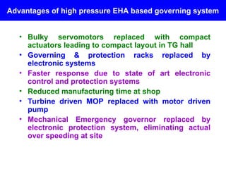 Advantages of high pressure EHA based governing system
• Bulky servomotors replaced with compact
actuators leading to compact layout in TG hall
• Governing & protection racks replaced by
electronic systems
• Faster response due to state of art electronic
control and protection systems
• Reduced manufacturing time at shop
• Turbine driven MOP replaced with motor driven
pump
• Mechanical Emergency governor replaced by
electronic protection system, eliminating actual
over speeding at site
 