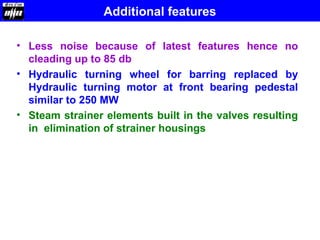Additional features
• Less noise because of latest features hence no
cleading up to 85 db
• Hydraulic turning wheel for barring replaced by
Hydraulic turning motor at front bearing pedestal
similar to 250 MW
• Steam strainer elements built in the valves resulting
in elimination of strainer housings
 