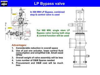 LP Bypass valve
Advantages:
1. Considerable reduction in overall space
2. Use of just one actuator, lower control fluid
consumption and simplified C&I. Small sized
HPSU
3. Overall weight of valve assembly will be less
4. Less number of O&M Spares needed
5. Procurement and O&M cost will be much
less
In 500 MW LP Bypass, combined
stop & control valve is used
For 660 MW, single stem LP
Bypass valve having both stop
& control function will be used
 
