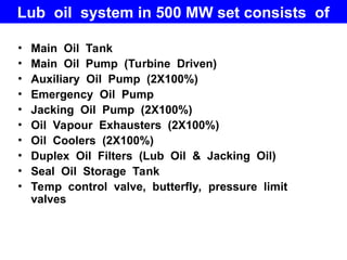 Lub oil system in 500 MW set consists of
• Main Oil Tank
• Main Oil Pump (Turbine Driven)
• Auxiliary Oil Pump (2X100%)
• Emergency Oil Pump
• Jacking Oil Pump (2X100%)
• Oil Vapour Exhausters (2X100%)
• Oil Coolers (2X100%)
• Duplex Oil Filters (Lub Oil & Jacking Oil)
• Seal Oil Storage Tank
• Temp control valve, butterfly, pressure limit
valves
 