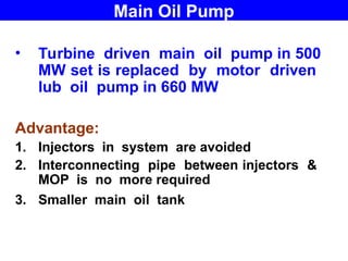 • Turbine driven main oil pump in 500
MW set is replaced by motor driven
lub oil pump in 660 MW
Advantage:
1. Injectors in system are avoided
2. Interconnecting pipe between injectors &
MOP is no more required
3. Smaller main oil tank
Main Oil Pump
 