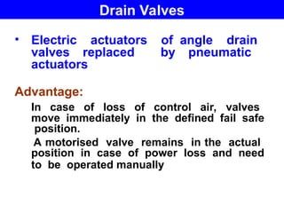 • Electric actuators of angle drain
valves replaced by pneumatic
actuators
Advantage:
In case of loss of control air, valves
move immediately in the defined fail safe
position.
A motorised valve remains in the actual
position in case of power loss and need
to be operated manually
Drain Valves
 