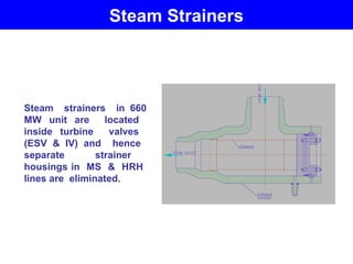 Steam Strainers
Steam strainers in 660
MW unit are located
inside turbine valves
(ESV & IV) and hence
separate strainer
housings in MS & HRH
lines are eliminated.
 
